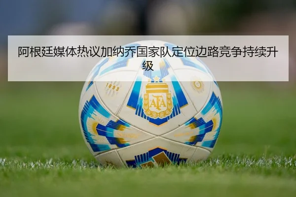 阿根廷媒体热议加纳乔国家队定位边路竞争持续升级