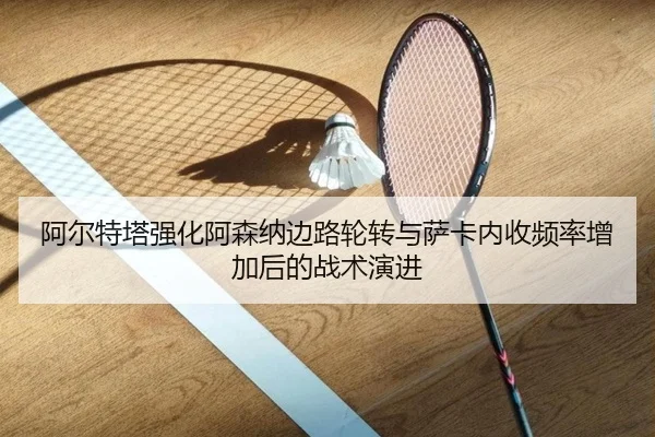 阿尔特塔强化阿森纳边路轮转与萨卡内收频率增加后的战术演进